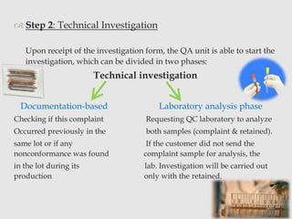  Step 2: Technical Investigation 
Upon receipt of the investigation form, the QA unit is able to start the 
investigation, which can be divided in two phases: 
Technical investigation 
Documentation-based Laboratory analysis phase 
Checking if this complaint Requesting QC laboratory to analyze 
Occurred previously in the both samples (complaint & retained). 
same lot or if any If the customer did not send the 
nonconformance was found complaint sample for analysis, the 
in the lot during its lab. Investigation will be carried out 
production only with the retained. 
9 
 