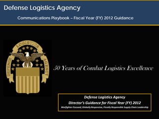 Defense Logistics Agency
    Communications Playbook – Fiscal Year (FY) 2012 Guidance




                     50 Years of Combat Logistics Excellence



                                          Defense Logistics Agency
                                Director’s Guidance for Fiscal Year (FY) 2012
                         Warfighter-Focused, Globally Responsive, Fiscally Responsible Supply Chain Leadership
 