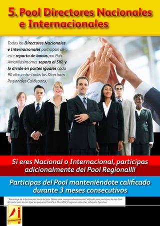 Las ganancias indicadas en los materiales de marketing de AmarillasInternet no son necesariamente representativos de los ingresos, si los hubiera, que un afiliado de AmarillasInternet ganará a
través de su participación en el Plan de Compensación. Todas las referencias a los ingresos implícita o explícitamente mencionados en este Plan de Compensación son sólo a efectos ilustrativos. Estas
cifras no deben ser consideradas como garantías o proyecciones de sus ingresos o ganancias reales. AmarillasInternet no garantiza ningún nivel de ingresos o ganancias a ningún afiliado, cualquier
figuración o garantía de ganancias sería equivocada. Cuando usted compra un paquete de AmarillasInternet, comienza a participar en un programa de marketing completo, no sólo a través del
Centro de Negocios que obtiene con el paquete, sino también con la Oficina Virtual y el Sitio de Marketing gratuitos y exclusivo que le permitirán desarrollar EXPLOSIVAMENTE su negocio!
5.	Pool Directores Nacionales
	 e Internacionales
Todos los Directores Nacionales
e Internacionales participan de
este reparto de bonus por País.
Amarillasinternet separa el 5%* y
lo divide en partes iguales cada
90 días entre todos los Directores
Regionales Calificados.
Participas del Pool manteniéndote calificado
durante 3 meses consecutivos
Si eres Nacional o Internacional, participas
adicionalmente del Pool Regional!!!
* Porcentaje de la facturación bruta del país. Debes estar correspondientemente Calificado para participar de este Pool.
No participan de este Pool los paquetes DataClick, Plus VOIP, Programa e-Voucher y Paquete Ejecutivo.
 