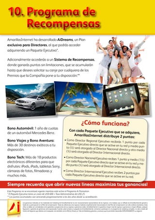 Las ganancias indicadas en los materiales de marketing de AmarillasInternet no son necesariamente representativos de los ingresos, si los hubiera, que un afiliado de AmarillasInternet ganará a
través de su participación en el Plan de Compensación. Todas las referencias a los ingresos implícita o explícitamente mencionados en este Plan de Compensación son sólo a efectos ilustrativos. Estas
cifras no deben ser consideradas como garantías o proyecciones de sus ingresos o ganancias reales. AmarillasInternet no garantiza ningún nivel de ingresos o ganancias a ningún afiliado, cualquier
figuración o garantía de ganancias sería equivocada. Cuando usted compra un paquete de AmarillasInternet, comienza a participar en un programa de marketing completo, no sólo a través del
Centro de Negocios que obtiene con el paquete, sino también con la Oficina Virtual y el Sitio de Marketing gratuitos y exclusivo que le permitirán desarrollar EXPLOSIVAMENTE su negocio!
AmarillasInternet ha desarrollado AiDreams, un Plan
exclusivo para Directores, al que podrás acceder
adquiriendo un Paquete Ejecutivo*.
Adicionalmente accederás a un Sistema de Recompensas,
donde ganarás puntos sin limitaciones, que se acumularán
hasta que desees solicitar su canje por cualquiera de los
Premios que la Compañía pone a tu disposición:**
Este Programa no se encontrará vigente mientras esté activo el Programa Ai Promotion.
* El Paquete Ejecutivo tiene un costo de US$ 600 + Tasa Administrativa de US$ 25.
** Los puntos acumulados van venciendo progresivamente a los dos años desde su acreditación.
Siempre recuerda que abrir nuevas líneas maximiza tus ganancias!
Bono Automóvil: 1 año de cuotas
de un automóvil Mercedes Benz.
Bono Viajes y Bono Aventura:
Más de 30 destinos exóticos a tu
disposición.
Bono Tech: Más de 10 productos
electrónicos diferentes para que
disfrutes: iPods, iPads, tabletas Sony,
cámaras de fotos, filmadoras y
muchos más.
Con cada Paquete Ejecutivo que se adquiera,
AmarillasInternet distribuye 2 puntos:
•	Como Director Regional Ejecutivo recibirás 1 punto por cadaPaquete Ejecutivo directo que se active en tu red y medio pun-to (½) será otorgado al Director Nacional directo y otro medio(½) será otorgado al Director Internacional directo.
•	Como Director Nacional Ejecutivo recibes 1 punto y medio (1½)por cada Paquete Ejecutivo directo que se active en tu red y me-dio punto (½) será otorgado al Director Internacional directo.
•	Como Director Internacional Ejecutivo recibes 2 puntos porcada Paquete Ejecutivo directo que se active en tu red.
¿Cómo funciona?
10.	Programa de
	 Recompensas
 
