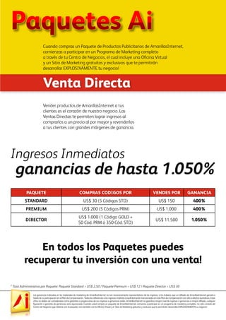 Las ganancias indicadas en los materiales de marketing de AmarillasInternet no son necesariamente representativos de los ingresos, si los hubiera, que un afiliado de AmarillasInternet ganará a
través de su participación en el Plan de Compensación. Todas las referencias a los ingresos implícita o explícitamente mencionados en este Plan de Compensación son sólo a efectos ilustrativos. Estas
cifras no deben ser consideradas como garantías o proyecciones de sus ingresos o ganancias reales. AmarillasInternet no garantiza ningún nivel de ingresos o ganancias a ningún afiliado, cualquier
figuración o garantía de ganancias sería equivocada. Cuando usted compra un paquete de AmarillasInternet, comienza a participar en un programa de marketing completo, no sólo a través del
Centro de Negocios que obtiene con el paquete, sino también con la Oficina Virtual y el Sitio de Marketing gratuitos y exclusivo que le permitirán desarrollar EXPLOSIVAMENTE su negocio!
Ingresos Inmediatos
En todos los Paquetes puedes
recuperar tu inversión con una venta!
Vender productos de AmarillasInternet a tus
clientes es el corazón de nuestro negocio. Las
Ventas Directas te permiten lograr ingresos al
comprarlos a un precio al por mayor y revenderlos
a tus clientes con grandes márgenes de ganancia.
ganancias de hasta 1.050%
PAQUETE COMPRAS CODIGOS POR VENDES POR GANANCIA
STANDARD US$ 30 (5 Códigos STD) US$ 150 400%
PREMIUM US$ 200 (5 Códigos PRM) US$ 1.000 400%
DIRECTOR
US$ 1.000 (1 Código GOLD +
50 Cód. PRM ó 350 Cód. STD)
US$ 11.500 1.050%
Venta Directa
Paquetes Ai
Cuando compras un Paquete de Productos Publicitarios de AmarillasInternet,
comienzas a participar en un Programa de Marketing completo
a través de tu Centro de Negocios, el cual incluye una Oficina Virtual
y un Sitio de Marketing gratuitos y exclusivos que te permitirán
desarrollar EXPLOSIVAMENTE tu negocio!
* Tasa Administrativa por Paquete: Paquete Standard = US$ 2,50 / Paquete Premium = US$ 12 / Paquete Director = US$ 30
 
