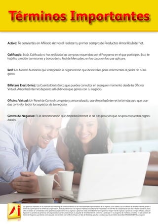 Las ganancias indicadas en los materiales de marketing de AmarillasInternet no son necesariamente representativos de los ingresos, si los hubiera, que un afiliado de AmarillasInternet ganará a
través de su participación en el Plan de Compensación. Todas las referencias a los ingresos implícita o explícitamente mencionados en este Plan de Compensación son sólo a efectos ilustrativos. Estas
cifras no deben ser consideradas como garantías o proyecciones de sus ingresos o ganancias reales. AmarillasInternet no garantiza ningún nivel de ingresos o ganancias a ningún afiliado, cualquier
figuración o garantía de ganancias sería equivocada. Cuando usted compra un paquete de AmarillasInternet, comienza a participar en un programa de marketing completo, no sólo a través del
Centro de Negocios que obtiene con el paquete, sino también con la Oficina Virtual y el Sitio de Marketing gratuitos y exclusivo que le permitirán desarrollar EXPLOSIVAMENTE su negocio!
Términos Importantes
Activo: Te conviertes en Afiliado Activo al realizar tu primer compra de Productos AmarillasInternet.
Calificado: Estás Calificado si has realizado las compras requeridas por el Programa en el que participes. Esto te
habilita a recibir comisiones y bonos de tu Red de Mercadeo, en los casos en los que aplicare.
Red: Las fuerzas humanas que componen la organización que desarrollas para incrementar el poder de tu ne-
gocio.
Billetera Electrónica: La Cuenta Electrónica que puedes consultar en cualquier momento desde tu Oficina
Virtual. AmarillasInternet deposita allí el dinero que ganas con tu negocio.
Oficina Virtual: Un Panel de Control completo y personalizado, que AmarillasInternet te brinda para que pue-
das controlar todos los aspectos de tu negocio.
Centro de Negocios: Es la denominación que AmarillasInternet le da a la posición que ocupas en nuestra organi-
zación.
 