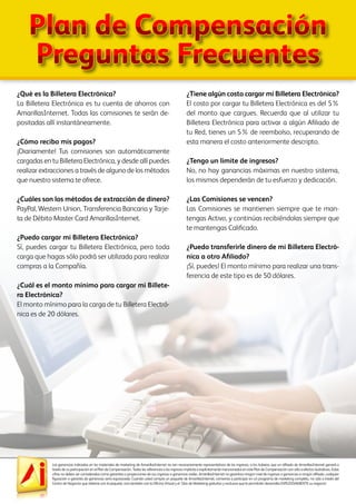 Las ganancias indicadas en los materiales de marketing de AmarillasInternet no son necesariamente representativos de los ingresos, si los hubiera, que un afiliado de AmarillasInternet ganará a
través de su participación en el Plan de Compensación. Todas las referencias a los ingresos implícita o explícitamente mencionados en este Plan de Compensación son sólo a efectos ilustrativos. Estas
cifras no deben ser consideradas como garantías o proyecciones de sus ingresos o ganancias reales. AmarillasInternet no garantiza ningún nivel de ingresos o ganancias a ningún afiliado, cualquier
figuración o garantía de ganancias sería equivocada. Cuando usted compra un paquete de AmarillasInternet, comienza a participar en un programa de marketing completo, no sólo a través del
Centro de Negocios que obtiene con el paquete, sino también con la Oficina Virtual y el Sitio de Marketing gratuitos y exclusivo que le permitirán desarrollar EXPLOSIVAMENTE su negocio!
¿Qué es la Billetera Electrónica?
La Billetera Electrónica es tu cuenta de ahorros con
AmarillasInternet. Todas las comisiones te serán de-
positadas allí instantáneamente.
¿Cómo recibo mis pagos?
¡Diariamente! Tus comisiones son automáticamente
cargadas en tu Billetera Electrónica, y desde allí puedes
realizar extracciones a través de alguno de los métodos
que nuestro sistema te ofrece.
¿Cuáles son los métodos de extracción de dinero?
PayPal, Western Union, Transferencia Bancaria y Tarje-
ta de Débito Master Card AmarillasInternet.
¿Puedo cargar mi Billetera Electrónica?
Sí, puedes cargar tu Billetera Electrónica, pero toda
carga que hagas sólo podrá ser utilizada para realizar
compras a la Compañía.
¿Cuál es el monto mínimo para cargar mi Billete-
ra Electrónica?
El monto mínimo para la carga de tu Billetera Electró-
nica es de 20 dólares.
¿Tiene algún costo cargar mi Billetera Electrónica?
El costo por cargar tu Billetera Electrónica es del 5%
del monto que cargues. Recuerda que al utilizar tu
Billetera Electrónica para activar a algún Afiliado de
tu Red, tienes un 5% de reembolso, recuperando de
esta manera el costo anteriormente descripto.
¿Tengo un límite de ingresos?
No, no hay ganancias máximas en nuestro sistema,
los mismos dependerán de tu esfuerzo y dedicación.
¿Las Comisiones se vencen?
Las Comisiones se mantienen siempre que te man-
tengas Activo, y continúas recibiéndolas siempre que
te mantengas Calificado.
¿Puedo transferirle dinero de mi Billetera Electró-
nica a otro Afiliado?
¡Sí, puedes! El monto mínimo para realizar una trans-
ferencia de este tipo es de 50 dólares.
Plan de Compensación
Preguntas Frecuentes
 
