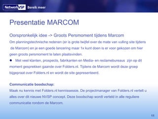 Presentatie MARCOM Oorspronkelijk idee -> Groots Persmoment tijdens Marcom  Om planningstechnische redenen (er is grote twijfel over de mate van vulling site tijdens de Marcom) en je een goede lancering maar 1x kunt doen is er voor gekozen om hier  geen groots persmoment te laten plaatsvinden.  Met veel klanten, prospects, fabrikanten en Media- en reclamebureaus  zijn op dit  moment gesprekken gaande over Folders.nl. Tijdens de Marcom wordt deze groep  bijgepraat over Folders.nl en wordt de site gepresenteerd. Communicatie boodschap: Maak nu kennis met Folders.nl kennissessie. De projectmanager van Folders.nl vertelt u alles over dit nieuwe NVSP concept. Deze boodschap wordt verteld in alle reguliere  communicatie rondom de Marcom. 