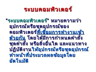 ระบบคอมพิว เตอร์
“ ระบบคอมพิว เตอร์” หมายความว่า
   อุป กรณ์ห รือ ชุด อุป กรณ์ข อง
   คอมพิว เตอร์ทีเ ชื่อ มการทำา งานเข้า
                   ท่ ี
   ด้ว ยกัน โดยได้ม ีก ารกำา หนดคำา สัง    ่
   ชุด คำา สัง หรือ สิ่ง อื่น ใด และแนวทาง
             ่
   ปฏิบ ต ิง าน ให้อ ุป กรณ์ห รือ ชุด อุป กรณ์
        ั
   ทำา หน้า ที่ป ระมวลผลข้อ มูล โดย
   อัต โนมัต ิ
 