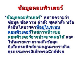 ข้อ มูล คอมพิว เตอร์
“ ข้อ มูล คอมพิว เตอร์” หมายความว่า
  ข้อ มูล ข้อ ความ คำา สัง ชุด คำา สัง หรือ
                          ่          ่
  สิง อืน ใดบรรดา ทีอ ยูใ นระบบ
    ่ ่               ่ ่
  คอมพิว เตอร์ในสภาพที่ร ะบบ
                 ใ นสภาพที
  คอมพิว เตอร์อ าจประมวลผลได้ และ
  ให้ห มายความรวมถึง ข้อ มูล
  อิเ ล็ก ทรอนิก ส์ต ามกฎหมายว่า ด้ว ย
  ธุร กรรมทางอิเ ล็ก ทรอนิก ส์ด ว ย
                                  ้
 