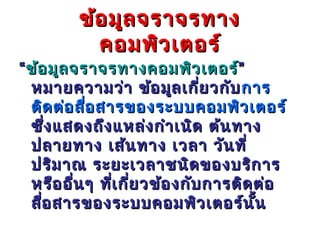ข้อ มูล จราจรทาง
           คอมพิว เตอร์
“ ข้อ มูล จราจรทางคอมพิว เตอร์”
  หมายความว่า ข้อ มูล เกี่ย วกับ การ
  ติด ต่อ สือ สารของระบบคอมพิว เตอร์
            ่
  ซึ่ง แสดงถึง แหล่ง กำา เนิด ต้น ทาง
  ปลายทาง เส้น ทาง เวลา วัน ที่
  ปริม าณ ระยะเวลาชนิด ของบริก าร
  หรือ อื่น ๆ ที่เ กี่ย วข้อ งกับ การติด ต่อ
  สือ สารของระบบคอมพิว เตอร์น ั้น
    ่
 