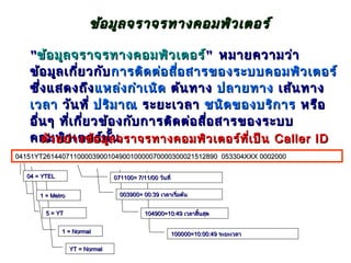 ข้อ มูล จราจรทางคอมพิว เตอร์

   "ข้อ มูล จราจรทางคอมพิว เตอร์" หมายความว่า
   ข้อ มูล เกี่ย วกับ การติด ต่อ สื่อ สารของระบบคอมพิว เตอร์
   ซึ่ง แสดงถึง แหล่ง กำา เนิด ต้น ทาง ปลายทาง เส้น ทาง
   เวลา วัน ที่ ปริม าณ ระยะเวลา ชนิด ของบริก าร หรือ
   อื่น ๆ ที่เ กี่ย วข้อ งกับ การติด ต่อ สื่อ สารของระบบ
   คอมพิวา งข้อ มูล จราจรทางคอมพิว เตอร์ท ี่เ ป็น Caller ID
      ตัว อย่ เตอร์น น  ั้
04151YT2614407110000390010490010000070000300021512890 053304XXX 0002000

   04 = YTEL                     071100= 7/11/00 วันที่


       1 = Metro                   003900= 00:39 เวลาเริ่มต้น


         5 = YT                             104900=10:49 เวลาสินสุด
                                                               ้


               1 = Normal                                 100000=10:00:49 ระยะเวลา

                   YT = Normal
 