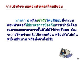 การเข้า ถึง ระบบคอมพิว เตอร์โ ดยมิช อบ



       มาตรา ๕ ผู้ใ ด เข้า ถึง โดยมิช อบ ซึ่ง ระบบ
 คอมพิว เตอร์ทีม ม าตรการป้อ งกัน การเข้า ถึง โดย
             ท่ ี ี
 เฉพาะและมาตรการนั้น มิไ ด้ม ไ ว้ส ำา หรับ ตน ต้อ ง
                                  ี
 ระวางโทษจำา คุก ไม่เ กิน หกเดือ น หรือ ปรับ ไม่เ กิน
 หนึง หมืน บาท หรือ ทัง จำา ทัง ปรับ
    ่    ่            ้       ้




                                                    17
 