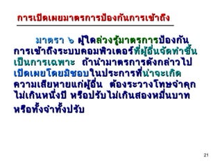 การเปิด เผยมาตรการป้อ งกัน การเข้า ถึง

       มาตรา ๖ ผูใ ด ล่ว งรู้ม าตรการ ป้อ งกัน
                        ้
การเข้า ถึง ระบบคอมพิว เตอร์ที่ผ อ ื่น จัด ทำา ขึ้น
                                    ท ี ู้
เป็น การเฉพาะ ถ้า นำา มาตรการดัง กล่า วไป
เปิด เผยโดยมิช อบ ในประการที่น่า จะเกิดน่
ความเสีย หายแก่ผ อ ื่น ต้อ งระวางโทษจำา คุก
                          ู้
ไม่เ กิน หนึ่ง ปี หรือ ปรับ ไม่เ กิน สองหมื่น บาท
หรือ ทั้ง จำา ทั้ง ปรับ



                                                      21
 