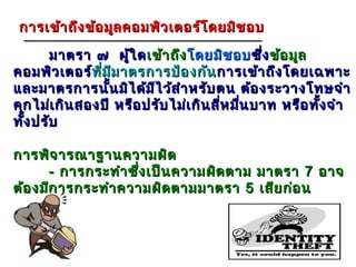 การเข้า ถึง ข้อ มูล คอมพิว เตอร์โ ดยมิช อบ

       มาตรา ๗ ผู้ใ ด เข้า ถึง โดยมิช อบ ซึ่ง ข้อ มูล
คอมพิว เตอร์ทีม ม าตรการป้อ งกัน การเข้า ถึง โดยเฉพาะ
               ท่ ี ี
และมาตรการนั้น มิไ ด้ม ไ ว้ส ำา หรับ ตน ต้อ งระวางโทษจำา
                         ี
คุก ไม่เ กิน สองปี หรือ ปรับ ไม่เ กิน สี่ห มืน บาท หรือ ทัง จำา
                                             ่            ้
ทัง ปรับ
  ้

การพิจ ารณาฐานความผิด
       - การกระทำา ซึง เป็น ความผิด ตาม มาตรา 7 อาจ
                     ่
ต้อ งมีก ารกระทำา ความผิด ตามมาตรา 5 เสีย ก่อ น



                                                          23
 