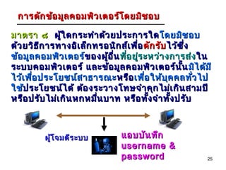 การดัก ข้อ มูล คอมพิว เตอร์โ ดยมิช อบ

มาตรา ๘ ผู้ใ ดกระทำา ด้ว ยประการใด โดยมิช อบ
ด้ว ยวิธ ีก ารทางอิเ ล็ก ทรอนิก ส์เ พือ ดัก รับ ไว้ซ ึ่ง
                                      ่
ข้อ มูล คอมพิว เตอร์ของผู้อ ื่น ทีอ ยูร ะหว่า งการส่ง ใน
                      ข องผู      ่ ่
ระบบคอมพิว เตอร์ และข้อ มูล คอมพิว เตอร์น น มิไ ด้ม ี
                                                    ั้
ไว้เ พือ ประโยชน์ส าธารณะ หรือ เพือ ให้บ ุค คลทัว ไป
       ่                                ่                ่
ใช้ประโยชน์ไ ด้ ต้อ งระวางโทษจำา คุก ไม่เ กิน สามปี
    ป ระโยชน์
หรือ ปรับ ไม่เ กิน หกหมืน บาท หรือ ทัง จำา ทัง ปรับ
                          ่               ้      ้



         ผู้โ จมตีร ะบบ        แอบบัน ทึก
                               username &
                               password                 25
 