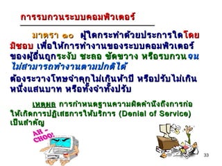 การรบกวนระบบคอมพิว เตอร์

      มาตรา ๑๐ ผู้ใ ดกระทำา ด้ว ยประการใด โดย
มิช อบ เพื่อ ให้ก ารทำา งานของระบบคอมพิว เตอร์
ของผู้อ ื่น ถูก ระงับ ชะลอ ขัด ขวาง หรือ รบกวน จน
ไม่ส ามารถทำา งานตามปกติไ ด้
ต้อ งระวางโทษจำา คุก ไม่เ กิน ห้า ปี หรือ ปรับ ไม่เ กิน
หนึง แสนบาท หรือ ทัง จำา ทัง ปรับ
    ่                   ้   ้
        เหตุผ ล การกำา หนดฐานความผิด คำา นึง ถึง การก่อ
ให้เ กิด การปฏิเ สธการให้บ ริก าร (Denial of Service)
เป็น สำา คัญ



                                                          33
 