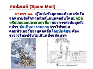 สแปมเมล์ ( Spam Mail)
    มาตรา ๑๑ ผู้ใ ดส่ง ข้อ มูล คอมพิว เตอร์ห รือ
จดหมายอิเ ล็ก ทรอนิก ส์แ ก่บ ุค คลอื่น โดย ปกปิด
หรือ ปลอมแปลงแหล่ง ทีม า ของการส่ง ข้อ มูล ดัง
                       ่
กล่า ว อัน เป็น การรบกวน การใช้ร ะบบ
คอมพิว เตอร์ข องบุค คลอื่น โดยปกติส ุข ต้อ ง
ระวางโทษปรับ ไม่เ กิน หนึง แสนบาท
                          ่
 