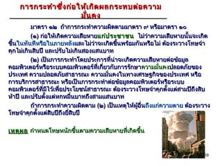 การกระทำา ซึ่ง ก่อ ให้เ กิด ผลกระทบต่อ ความ
                        มั่น คง
          มาตรา ๑๒ ถ้าการกระทำาความผิดตามมาตรา ๙ หรือมาตรา ๑๐
          (๑) ก่อให้เกิดความเสียหายแก่ป ระชาชน ไม่ว่าความเสียหายนั้นจะเกิด
ขึ้นในทันทีหรือในภายหลังและไม่ว่าจะเกิดขึนพร้อมกันหรือไม่ ต้องระวางโทษจำา
                                          ้
คุกไม่เกินสิบปี และปรับไม่เกินสองแสนบาท
          (๒) เป็นการกระทำาโดยประการที่น่าจะเกิดความเสียหายต่อข้อมูล
คอมพิวเตอร์หรือระบบคอมพิวเตอร์ที่เกี่ยวกับการรักษา ความมั่นคงปลอดภัยของ
ประเทศ ความปลอดภัยสาธารณะ ความมั่นคงในทางเศรษฐกิจของประเทศ หรือ
การบริการสาธารณะ หรือเป็นการกระทำาต่อข้อมูลคอมพิวเตอร์หรือระบบ
คอมพิวเตอร์ที่มีไว้เพื่อประโยชน์สาธารณะ ต้องระวางโทษจำาคุกตั้งแต่สามปีถึงสิบ
ห้าปี และปรับตั้งแต่หกหมื่นบาทถึงสามแสนบาท
          ถ้าการกระทำาความผิดตาม (๒) เป็นเหตุให้ผู้อื่นถึงแก่ความตาย ต้องระวาง
โทษจำาคุกตั้งแต่สิบปีถึงยี่สิบปี

เหตุผ ล กำาหนดโทษหนักขึ้นตามความเสียหายที่เกิดขึ้น


                                                                           39
 