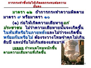 การกระทำา ซึ่ง ก่อ ให้เ กิด ผลกระทบต่อ ความ
                      มั่น คง
       มาตรา ๑๒ ถ้า การกระทำา ความผิด ตาม
มาตรา ๙ หรือ มาตรา ๑๐
       ( ๑ ) ก่อ ให้เ กิด ความเสีย หาย แก่
ประชาชน ไม่ว ่า ความเสีย หายนัน จะเกิด ขึ้น
                                      ้
ในทัน ทีห รือ ในภายหลัง และไม่ว ่า จะเกิด ขึ้น
พร้อ มกัน หรือ ไม่ ต้อ งระวางโทษจำา คุก ไม่เ กิน
สิบ ปี และปรับ ไม่เ กิน สองแสนบาท
    เหตุผ ล กำา หนดโทษหนัก ขึ้น
ตามความเสีย หายทีเ กิด ขึ้น
                  ่


                                                40
 