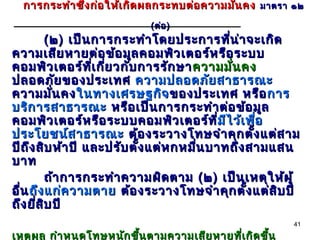 การกระทำา ซึ่ง ก่อ ให้เ กิด ผลกระทบต่อ ความมั่น คง มาตรา ๑๒
                             ( ต่อ )
           ( ๒ ) เป็น การกระทำา โดยประการทีน า จะเกิด
                                               ่ ่
ความเสีย หายต่อ ข้อ มูล คอมพิว เตอร์ห รือ ระบบ
คอมพิว เตอร์ท เ กีย วกับ การรัก ษา ความมัน คง
                      ี่ ่                      ่
ปลอดภัย ของประเทศ ความปลอดภัย สาธารณะ
ความมัน คง ในทางเศรษฐกิจ ของประเทศ หรือ การ
             ่
บริก ารสาธารณะ หรือ เป็น การกระทำา ต่อ ข้อ มูล
คอมพิว เตอร์ห รือ ระบบคอมพิว เตอร์ท ี่มีไ ว้เ พือ
                                            มี     ่
ประโยชน์ส าธารณะ ต้อ งระวางโทษจำา คุก ตั้ง แต่ส าม
ปีถ ึง สิบ ห้า ปี และปรับ ตั้ง แต่ห กหมืน บาทถึง สามแสน
                                        ่
บาท
           ถ้า การกระทำา ความผิด ตาม ( ๒ ) เป็น เหตุใ ห้ผ ู้
อื่น ถึง แก่ค วามตาย ต้อ งระวางโทษจำา คุก ตั้ง แต่ส ิบ ปี
ถึง ยีส บ ปี
       ่ ิ
                                                           41

เหตุผ ล กำา หนดโทษหนัก ขึ้น ตามความเสีย หายที่เ กิด ขึ้น
 