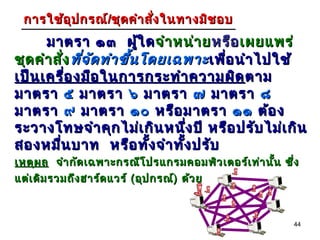 การใช้อ ุป กรณ์/ชุด คำา สัง ในทางมิช อบ
                           ่
      มาตรา ๑๓ ผูใ ด จำา หน่า ย หรือ เผยแพร่
                            ้
ชุด คำา สัง ที่จ ัด ทำา ขึ้น โดยเฉพาะ เพื่อ นำา ไปใช้
           ่
เป็น เครื่อ งมือ ในการกระทำา ความผิด ตาม
มาตรา ๕ มาตรา ๖ มาตรา ๗ มาตรา ๘
มาตรา ๙ มาตรา ๑๐ หรือ มาตรา ๑๑ ต้อ ง
ระวางโทษจำา คุก ไม่เ กิน หนึง ปี หรือ ปรับ ไม่เ กิน
                                  ่
สองหมืน บาท หรือ ทั้ง จำา ทั้ง ปรับ
         ่
เหตุผ ล จำา กัด เฉพาะกรณีโ ปรแกรมคอมพิว เตอร์เ ท่า นั้น ซึ่ง
แต่เ ดิม รวมถึง ฮาร์ด แวร์ ( อุป กรณ์) ด้ว ย



                                                          44
 