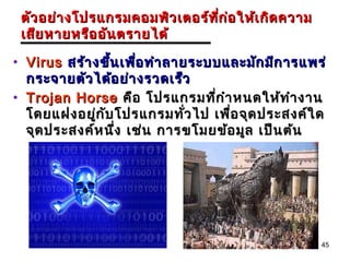 ตัว อย่า งโปรแกรมคอมพิว เตอร์ท ก ่อ ให้เ กิด ความ
                                ี่
 เสีย หายหรือ อัน ตรายได้

• Virus สร้า งขึ้น เพือ ทำา ลายระบบและมัก มีก ารแพร่
                      ่
  กระจายตัว ได้อ ย่า งรวดเร็ว
• Trojan Horse คือ โปรแกรมทีก ำา หนดให้ท ำา งาน
                                  ่
  โดยแฝงอยู่ก บ โปรแกรมทัว ไป เพื่อ จุด ประสงค์ใ ด
               ั               ่
  จุด ประสงค์ห นึง เช่น การขโมยข้อ มูล เป็น ต้น
                  ่




                                                     45
 