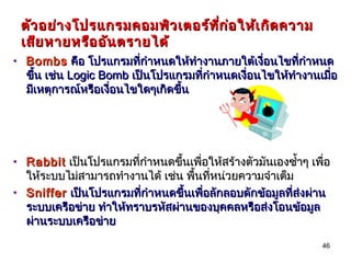 ตัว อย่า งโปรแกรมคอมพิว เตอร์ท ก ่อ ให้เ กิด ความ
                                ี่
 เสีย หายหรือ อัน ตรายได้
• Bombs คือ โปรแกรมที่กำาหนดให้ทำางานภายใต้เงื่อนไขที่กำาหนด
  ขึ้น เช่น Logic Bomb เป็นโปรแกรมที่กำาหนดเงือนไขให้ทำางานเมื่อ
                                              ่
  มีเหตุการณ์หรือเงื่อนไขใดๆเกิดขึ้น




• Rabbit เป็นโปรแกรมที่กำาหนดขึ้นเพื่อให้สร้างตัวมันเองซำ้าๆ เพื่อ
  ให้ระบบไม่สามารถทำางานได้ เช่น พื้นที่หน่วยความจำาเต็ม
• Sniffer เป็นโปรแกรมที่กำาหนดขึ้นเพื่อลักลอบดักข้อมูลที่ส่งผ่าน
  ระบบเครือข่าย ทำาให้ทราบรหัสผ่านของบุคคลหรือส่งโอนข้อมูล
  ผ่านระบบเครือข่าย

                                                                46
 
