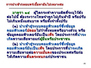 การ นำา เข้า /เผยแพร่เ นื้อ หาอัน ไม่เ หมาะสม

     มาตรา ๑๔ ผู้ใ ดกระทำา ความผิด ทีร ะบุไ ว้ด ัง
                                               ่
ต่อ ไปนี้ ต้อ งระวางโทษจำา คุก ไม่เ กิน ห้า ปี หรือ ปรับ
ไม่เ กิน หนึ่ง แสนบาท หรือ ทัง จำา ทัง ปรับ
                                  ้   ้
     ( ๑ ) นำา เข้า สูร ะบบคอมพิว เตอร์ซ ง ข้อ มูล
                      ่                  ึ่
คอมพิว เตอร์ปลอม ไม่ว ่า ทัง หมดหรือ บางส่ว น หรือ
                 ป ลอม          ้
ข้อ มูล คอมพิว เตอร์อ ัน เป็น เท็จ โดยประการที่น่า จะ
                                                    น่
เกิด ความเสีย หายแก่ผู้อ ื่น หรือ ประชาชน
                           ผู
     ( ๒ ) นำา เข้า สู่ร ะบบคอมพิว เตอร์ซ ง ข้อ มูล
                                            ึ่
คอมพิว เตอร์อ ัน เป็น เท็จ โดยประการที่น่า จะเกิด
                                               น่
ความเสีย หายต่อ ความมัน คง ของประเทศหรือ ก่อ
                              ่
ให้เ กิด ความ ตื่น ตระหนก แก่ป ระชาชน
                                                      48
 