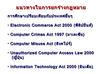 แนวทางในการยกร่า งกฎหมาย
การศึก ษาเปรีย บเทีย บกับ ประเทศอื่น ๆ

• Electronic Commerce Act 2000 ( ฟิล ิป ปิน ส์)

• Computer Crimes Act 1997 ( มาเลเซีย )

• Computer Misuse Act ( สิง คโปร์)

• Unauthorized Computer Access Law 2000
  ( ญี่ป ุ่น )

• Information Technology Act 2000 ( อิน เดีย )
 