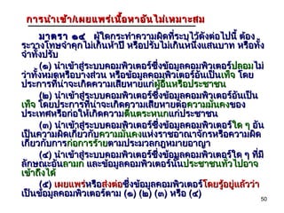 การ นำา เข้า /เผยแพร่เ นื้อ หาอัน ไม่เ หมาะสม
      มาตรา ๑๔ ผู้ใดกระทำาความผิดที่ระบุไว้ดังต่อไปนี้ ต้อง
ระวางโทษจำาคุกไม่เกินห้าปี หรือปรับไม่เกินหนึ่งแสนบาท หรือทั้ง
จำาทั้งปรับ
      (๑) นำาเข้าสู่ระบบคอมพิวเตอร์ซึ่งข้อมูลคอมพิวเตอร์ปลอมไม่
                                                        ปลอม
ว่าทั้งหมดหรือบางส่วน หรือข้อมูลคอมพิวเตอร์อนเป็นเท็จ โดย
                                                ั
ประการที่น่าจะเกิดความเสียหายแก่ผู้อนหรือประชาชน
                                     ผู ื่
      (๒) นำาเข้าสู่ระบบคอมพิวเตอร์ซึ่งข้อมูลคอมพิวเตอร์อนเป็น
                                                           ั
เท็จ โดยประการที่น่าจะเกิดความเสียหายต่อความมั่นคงของ
ประเทศหรือก่อให้เกิดความตื่นตระหนกแก่ประชาชน
      (๓) นำาเข้าสู่ระบบคอมพิวเตอร์ซึ่งข้อมูลคอมพิวเตอร์ใด ๆ อัน
                                                        ใด
เป็นความผิดเกี่ยวกับความมั่นคงแห่งราชอาณาจักรหรือความผิด
เกี่ยวกับการก่อการร้ายตามประมวลกฎหมายอาญา
      (๔) นำาเข้าสู่ระบบคอมพิวเตอร์ซึ่งข้อมูลคอมพิวเตอร์ใด ๆ ทีมี่
ลักษณะอันลามก และข้อมูลคอมพิวเตอร์นั้นประชาชนทั่วไปอาจ
เข้าถึงได้
      (๕) เผยแพร่หรือส่งต่อซึ่งข้อมูลคอมพิวเตอร์โดยรู้อยู่แล้วว่า
                    หรื                           โดยรู
เป็นข้อมูลคอมพิวเตอร์ตาม (๑) (๒) (๓) หรือ (๔)
                                                                   50
 