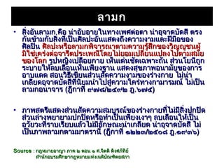 ลามก
• สิ่งอันลามก คือ น่าอับอายในทางเพศต่อตา น่าอุจาดบัดสี ตรง
  กันข้ามกับสิ่งที่เป็นศิลปะอันแสดงถึงความงามและฝีมือของ
  ศิลปิน ศิลปะหรือลามกพิจารณาตามความรู้สึกของวิญญูชนผู้
  มิใช่เคร่งต่อจารีตประเพณีโดยไม่ยอมเปลี่ยนแปลงไปตามสมัย
  ของโลก รูปหญิงเปลือยกาย เห็นเด่นชัดเฉพาะถัน ส่วนโยนีถูก
  ระบายให้ลบเลือนเห็นเพียงฐาน แสดงสุขภาพอนามัยของการ
  อาบแดด สอนวิธีเขียนส่วนสัดความงามของร่างกาย ไม่น่า
  เกลียดอุจาดบัดสีที่นิยมนำาไปสู่ความใคร่ทางกามารมณ์ ไม่เป็น
  ลามกอนาจาร (ฎีกาที่ ๙๗๘/๒๔๙๒ ฎ.๖๗๕)

• ภาพสตรีแสดงส่วนสัดความสมบูรณ์ของร่างกายที่ไม่มีสิ่งปกปิด
  ส่วนล่างพยายามปกปิดหรือทำาเป็นเพียงเงาๆ ลบเลือนให้เป็น
  อวัยวะที่ราบเรียบแล้วไม่มีลักษณะน่าเกลียด น่าอุจาดบัดสี ไม่
  เป็นภาพลามกตามมาตรานี้ (ฎีกาที่ ๑๒๒๓/๒๕๐๘ ฎ.๑๙๓๖)

Source : กฎหมายอาญา ภาค ๒ ตอน ๑ ศ.จิตติ ติงศภัทิย์
         สำานักอบรมศีกษากฎหมายแห่งเนติบัณฑิตยสภา
 