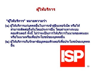 ผู้ใ ห้บ ริก าร


 “ ผู้ใ ห้บ ริก าร” หมายความว่า
(๑) ผู้ให้บริการแก่บุคคลอื่นในการเข้าสู่อินเทอร์เน็ต หรือให้
      สามารถติดต่อถึงกันโดยประการอืน โดยผ่านทางระบบ
                                         ่
      คอมพิวเตอร์ ทั้งนี้ ไม่ว่าจะเป็นการให้บริการในนามของตนเอง
      หรือในนามหรือเพื่อประโยชน์ของบุคคลอืน     ่
(๒) ผู้ให้บริการเก็บรักษาข้อมูลคอมพิวเตอร์เพื่อประโยชน์ของบุคคล
      อืน
        ่




                                                            53
 