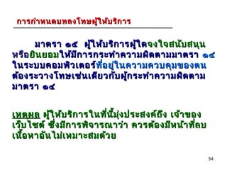 การกำา หนดบทลงโทษผู้ใ ห้บ ริก าร


      มาตรา ๑๕ ผู้ใ ห้บ ริก ารผู้ใ ด จงใจสนับ สนุน
หรือ ยิน ยอม ให้ม ก ารกระทำา ความผิด ตามมาตรา ๑๔
                  ี
ในระบบคอมพิว เตอร์ทีอ ยูใ นความควบคุม ของตน
                       ท่ ี ่
ต้อ งระวางโทษเช่น เดีย วกับ ผู้ก ระทำา ความผิด ตาม
มาตรา ๑๔


เหตุผ ล ผู้ใ ห้บ ริก ารในที่น ม ง ประสงค์ถ ึง เจ้า ของ
                              ี้ ุ่
เว็บ ไซต์ ซึ่ง มีก ารพิจ ารณาว่า ควรต้อ งมีห น้า ทีล บ
                                                     ่
เนือ หาอัน ไม่เ หมาะสมด้ว ย
   ้

                                                         54
 