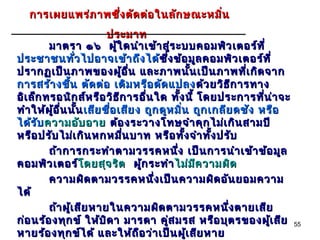 การเผยแพร่ภ าพซึ่ง ตัด ต่อ ในลัก ษณะหมิ่น
                            ประมาท
         มาตรา ๑๖ ผู้ใ ดนำา เข้า สู่ร ะบบคอมพิว เตอร์ท ี่
ประชาชนทั่ว ไปอาจเข้า ถึง ได้ซึ่ง ข้อ มูล คอมพิว เตอร์ท ี่
                                           ซึ
ปรากฏเป็น ภาพของผู้อ ื่น และภาพนั้น เป็น ภาพที่เ กิด จาก
การสร้า งขึ้น ตัด ต่อ เติม หรือ ดัด แปลง ด้ว ยวิธ ีก ารทาง
อิเ ล็ก ทรอนิก ส์ห รือ วิธ ีก ารอื่น ใด ทั้ง นี้ โดยประการที่น ่า จะ
ทำา ให้ผ ู้อ ื่น นั้น เสีย ชื่อ เสีย ง ถูก ดูห มิ่น ถูก เกลีย ดชัง หรือ
ได้ร ับ ความอับ อาย ต้อ งระวางโทษจำา คุก ไม่เ กิน สามปี
หรือ ปรับ ไม่เ กิน หกหมื่น บาท หรือ ทั้ง จำา ทั้ง ปรับ
         ถ้า การกระทำา ตามวรรคหนึ่ง เป็น การนำา เข้า ข้อ มูล
คอมพิว เตอร์โดยสุจ ริต ผู้ก ระทำา ไม่ม ีค วามผิด
                    โ ดยสุ
         ความผิด ตามวรรคหนึ่ง เป็น ความผิด อัน ยอมความ
ได้
         ถ้า ผู้เ สีย หายในความผิด ตามวรรคหนึ่ง ตายเสีย
ก่อ นร้อ งทุก ข์ ให้บ ิด า มารดา คู่ส มรส หรือ บุต รของผู้เ สีย           55
หายร้อ งทุก ข์ไ ด้ และให้ถ ือ ว่า เป็น ผู้เ สีย หาย
 