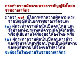 กระทำา ความผิด ตามพระราชบัญ ญัต ิน น อก
                                   ี้
ราชอาณาจัก ร
มาตรา ๑๗ ผู้ใ ดกระทำา ความผิด ตามพระ
   ราชบัญ ญัต ิน น อกราชอาณาจัก รและ
                  ี้
( ๑ ) ผูก ระทำา ความผิด นัน เป็น คนไทย และ
        ้                   ้
   รัฐ บาลแห่ง ประเทศที่ค วามผิด ได้เ กิด ขึ้น
   หรือ ผูเ สีย หายได้ร ้อ งขอให้ล งโทษ หรือ
              ้
( ๒ ) ผูก ระทำา ความผิด นัน เป็น คนต่า งด้า ว
          ้                   ้
   และรัฐ บาลไทยหรือ คนไทยเป็น ผูเ สีย หาย
                                       ้
   และผูเ สีย หายได้ร ้อ งขอให้ล งโทษ
            ้
จะต้อ งรับ โทษภายในราชอาณาจัก ร
 