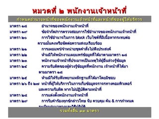 หมวดที่ ๒ พนัก งานเจ้า หน้า ที่
    กำา หนดอำา นาจหน้า ที่ข องพนัก งานเจ้า หน้า ที่แ ละหน้า ที่ข องผู้ใ ห้บ ริก าร
มาตรา ๑๘         อำานาจของพนักงานเจ้าหน้าที่
มาตรา ๑๙         ข้อจำากัด/การตรวจสอบการใช้อำานาจของพนักงานเจ้าหน้าที่
มาตรา ๒๐         การใช้อำานาจในการ block เว็บไซต์ทมเนื้อหากระทบต่อ
                                                       ี่ ี
               ความมันคงหรือขัดต่อความสงบเรียบร้อย
                      ่
มาตรา ๒๑         การเผยแพร่/จำาหน่ายชุดคำาสั่งไม่พึงประสงค์
มาตรา ๒๒         ห้ามมิให้พนักงานเผยแพร่ข้อมูลทีได้มาตามมาตรา ๑๘
                                                     ่
มาตรา ๒๓         พนักงานเจ้าหน้าทีประมาทเป็นเหตุให้ผู้อื่นล่วงรู้ข้อมูล
                                      ่
มาตรา ๒๔         ความรับผิดของผู้ล่วงรู้ขอมูลทีพนักงาน เจ้าหน้าทีได้มา
                                             ้   ่                 ่
               ตามมาตรา ๑๘
มาตรา ๒๕         ห้ามมิให้รับฟังพยานหลักฐานทีได้มาโดยมิชอบ
                                                   ่
มาตรา ๒๖ ถึง ๒๗ หน้าที่ผให้บริการในการเก็บข้อมูลจราจรทางคอมพิวเตอร์
                         ู้
               และความรับผิด หากไม่ปฏิบัติตามหน้าที่
มาตรา ๒๘         การแต่งตั้งพนักงานเจ้าหน้าที่
มาตรา ๒๙         การรับคำาร้องทุกข์กล่าวโทษ จับ ควบคุม ค้น & การกำาหนด
               ระเบียบ/แนวทางและวิธปฏิบัติ ี
มาตรา ๓๐         การปฏิบัติหรวมทัองพนักงานเจ้าหน้าที่
                             น้าที่ข ้ง สิ้น ๑๓ มาตรา
 
