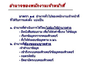 อำา นาจของพนัก งานเจ้า หน้า ที่

         มาตรา ๑๘ อำานาจทั่วไปของพนักงานเจ้าหน้าที่
ที่ได้รับการแต่งตั้ง แบ่งเป็น

๑. อำานาจทีดำาเนินการได้โดยไม่ต้องใช้อำานาจศาล
             ่
       - มีหนังสือสอบถาม เพือให้ส่งคำาชี้แจง ให้ข้อมูล
                             ่
       - เรียกข้อมูลจราจรคอมพิวเตอร์
       - สั่งให้ส่งมอบข้อมูลตาม ม.๒๖
๒. อำานาจที่ต้อ งขออนุญ าตศาล
               ต้
       -ทำาสำาเนาข้อมูล
       - เข้าถึงระบบคอมพิวเตอร์/ข้อมูลคอมพิวเตอร์
       - ถอดรหัสลับ
       - ยึดอายัดระบบคอมพิวเตอร์
 