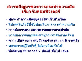 สภาพปัญ หาของการกระทำา ความผิด
      เกี่ย วกับ คอมพิว เตอร์
• ผู้ก ระทำา ความผิด อยูต รงไหนก็ไ ด้ใ นโลก
                        ่
• ใช้เ ทคโนโลยีท ี่ซ บ ซ้อ นในการกระทำา ความผิด
                     ั
• ยากต่อ การตรวจพบร่อ งรอยการกระทำา ผิด
• ยากต่อ การจับ กุม และนำา ผู้ก ระทำา ผิด มาลงโทษ
• ความเสีย หายกระทบถึง คนจำา นวนมาก & รวดเร็ว
• หน่ว ยงานผู้ม ห น้า ที่ ไม่อ าจป้อ งกัน ได้
                ี
• ทีเ กิด เหตุ มีม ากกว่า 2 ท้อ งที่ ขึ้น ไป เสมอ
    ่
 