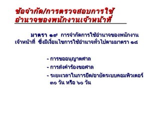 ข้อ จำา กัด / การตรวจสอบการใช้
อำา นาจของพนัก งานเจ้า หน้า ที่
        มาตรา ๑๙ การจำากัดการใช้อำานาจของพนักงาน
เจ้าหน้าที่ ซึ่งมีเงือนไขการใช้อำานาจทั่วไปตามมาตรา ๑๘
                     ่


             - การขออนุญาตศาล
             - การส่งคำาร้องขอศาล
             - ระยะเวลาในการยึด/อายัดระบบคอมพิวเตอร์
               ๓๐ วัน หรือ ๖๐ วัน
 