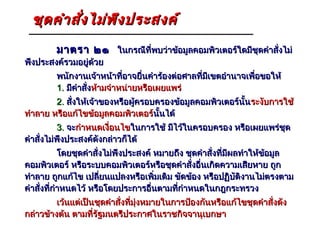 ชุด คำา สัง ไม่พ ึง ประสงค์
            ่
         มาตรา ๒๑ ในกรณีที่พบว่าข้อมูลคอมพิวเตอร์ใดมีชุดคำาสั่งไม่
พึงประสงค์รวมอยู่ด้วย
         พนักงานเจ้าหน้าที่อาจยื่นคำาร้องต่อศาลที่มีเขตอำานาจเพื่อขอให้
         1. มีคำาสั่งห้ามจำาหน่ายหรือเผยแพร่
        2. สั่งให้เจ้าของหรือผู้ครอบครองข้อมูลคอมพิวเตอร์นั้น ระงับการใช้
ทำาลาย หรือแก้ไขข้อมูลคอมพิวเตอร์นั้นได้
                                    นั
          3. จะกำาหนดเงื่อนไขในการใช้ มีไว้ในครอบครอง หรือเผยแพร่ชุด
คำาสั่งไม่พึงประสงค์ดังกล่าวก็ได้
            โดยชุดคำาสั่งไม่พึงประสงค์ หมายถึง ชุดคำาสั่งที่มีผลทำาให้ขอมูล
                                                                       ้
คอมพิวเตอร์ หรือระบบคอมพิวเตอร์หรือชุดคำาสั่งอื่นเกิดความเสียหาย ถูก
ทำาลาย ถูกแก้ไข เปลี่ยนแปลงหรือเพิ่มเติม ขัดข้อง หรือปฏิบัติงานไม่ตรงตาม
คำาสั่งที่กำาหนดไว้ หรือโดยประการอื่นตามที่กำาหนดในกฎกระทรวง
         เว้นแต่เป็นชุดคำาสั่งที่มุ่งหมายในการป้องกันหรือแก้ไขชุดคำาสั่งดัง
กล่าวข้างต้น ตามที่รัฐมนตรีประกาศในราชกิจจานุเบกษา
 