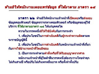 ห้า มมิใ ห้พ นัก งานเผยแพร่ข ้อ มูล ที่ไ ด้ม าตาม มาตรา ๑๘

         มาตรา ๒๒ ห้ามมิให้พนักงานเจ้าหน้าที่เปิดเผยหรือส่งมอบ
                                             เปิ
  ข้อมูลคอมพิวเตอร์ ข้อมูลจราจรทางคอมพิวเตอร์ หรือข้อมูลของผูใช้
                                                             ้
  บริการ ที่ได้มาตามมาตรา ๑๘ ให้แก่บคคลใด
                                    ุ
         ความในวรรคหนึ่งมิให้ใช้บังคับกับการกระทำา
         1. เพือประโยชน์ในการดำาเนินคดีกับผูกระทำาความผิดตามพ
               ่                       กั ้
  ระราชบัญญัตินี้
         2. เพือประโยชน์ในการดำาเนินคดีกับพนักงานเจ้าหน้าที่เกี่ยว
               ่                       กั
  กับการใช้อำานาจหน้าที่โดยมิชอบ
         3. เป็นการกระทำาตามคำาสั่งหรือที่ได้รับอนุญาตจากศาล
          พนักงานเจ้าหน้าที่ผใดฝ่าฝืนวรรคหนึ่งต้องระวางโทษจำาคุก
                              ู้
  ไม่เกินสามปี หรือปรับไม่เกินหกหมืนบาท หรือทั้งจำาทั้งปรับ
                                   ่
 