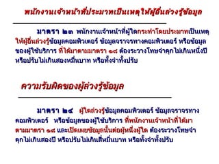 พนัก งานเจ้า หน้า ที่ป ระมาทเป็น เหตุใ ห้ผ ู้อ ื่น ล่ว งรู้ข ้อ มูล

       มาตรา ๒๓ พนักงานเจ้าหน้าที่ผใดกระทำาโดยประมาทเป็นเหตุ
                                   ู้
ให้ผอนล่วงรู้ข้อมูลคอมพิวเตอร์ ข้อมูลจราจรทางคอมพิวเตอร์ หรือข้อมูล
    ู้ ื่    ข้
ของผูใช้บริการ ที่ได้มาตามมาตรา ๑๘ ต้องระวางโทษจำาคุกไม่เกินหนึ่งปี
       ้
หรือปรับไม่เกินสองหมืนบาท หรือทั้งจำาทั้งปรับ
                      ่


 ความรับผิดของผู้ลวงรูข้อมูล
                  ่ ้

       มาตรา ๒๔ ผูใดล่วงรู้ข้อมูลคอมพิวเตอร์ ข้อมูลจราจรทาง
                  ้        ข้
คอมพิวเตอร์ หรือข้อมูลของผูใช้บริการ ที่พนักงานเจ้าหน้าทีได้มา
                               ้                               ่
ตามมาตรา ๑๘ และเปิดเผยข้อมูลนั้นต่อผูหนึงผู้ใด ต้องระวางโทษจำา
                                          ้ ่
คุกไม่เกินสองปี หรือปรับไม่เกินสี่หมื่นบาท หรือทั้งจำาทั้งปรับ
 