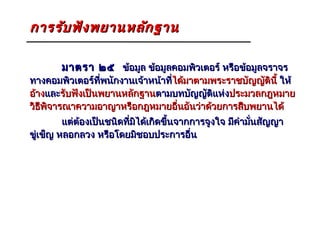 การรับ ฟัง พยานหลัก ฐาน

        มาตรา ๒๕ ข้อมูล ข้อมูลคอมพิวเตอร์ หรือข้อมูลจราจร
ทางคอมพิวเตอร์ที่พนักงานเจ้าหน้าที่ได้มาตามพระราชบัญญัตินี้ ให้
                                   ได้
อ้างและรับฟังเป็นพยานหลักฐานตามบทบัญญัติแห่งประมวลกฎหมาย
วิธพิจารณาความอาญาหรือกฎหมายอื่นอันว่าด้วยการสืบพยานได้
   ี
         แต่ต้องเป็นชนิดที่มได้เกิดขึ้นจากการจูงใจ มีคำามันสัญญา
                            ิ                             ่
ขู่เข็ญ หลอกลวง หรือโดยมิชอบประการอื่น
 