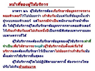 หน้า ทีข องผูใ ห้บ ริก าร
            ่     ้
        มาตรา ๒๖ ผู้ใ ห้บ ริก ารต้อ ง เก็บ รัก ษาข้อ มูล จราจรทาง
คอมพิว เตอร์ไว้ไ ม่น ้อ ยกว่า เก้า สิบ วัน นับ แต่ว ัน ที่ข ้อ มูล นั้น เข้า
            ไ ว้
สู่ร ะบบคอมพิว เตอร์ แต่ในกรณีจ ำา เป็น พนัก งานเจ้า หน้า ที่จ ะ
                        ใ นกรณี
สั่ง ให้ผ ู้ใ ห้บ ริก ารผู้ใ ดเก็บ รัก ษาข้อ มูล จราจรทางคอมพิว เตอร์
ไว้เกิน เก้า สิบ วัน แต่ไ ม่เ กิน หนึ่ง ปี เป็น กรณีพ ิเ ศษเฉพาะรายและ
   เ กิ                                    เ ป็
เฉพาะคราวก็ไ ด้
        ผู้ใ ห้บ ริก ารจะต้อ งเก็บ รัก ษาข้อ มูล ของผู้ใ ช้บ ริก าร เท่า ที่
จำา เป็น เพื่อ ให้ส ามารถ ระบุต ัว ผู้ใ ช้บ ริก ารนับ ตั้ง แต่เ ริ่ม ใช้
บริก าร และต้อ งเก็บ รัก ษาไว้เ ป็น เวลา ไม่น ้อ ยกว่า เก้า สิบ วัน นับ
ตั้ง แต่ก ารใช้บ ริก ารสิ้น สุด ลง
        ผู้ใ ห้บ ริก ารผู้ใ ดไม่ป ฏิบ ัต ิต ามมาตรานี้ ต้อ งระวางโทษ
ปรับ ไม่เ กิน ห้า แสนบาท
 