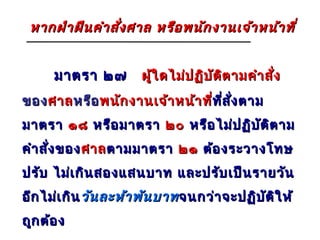 หากฝ่า ฝืน คำา สั่ง ศาล หรือ พนัก งานเจ้า หน้า ที่


      มาตรา ๒๗        ผู้ใ ดไม่ป ฏิบ ัต ต ามคำา สั่ง
                                        ิ
ของ ศาล หรือ พนัก งานเจ้า หน้า ที่ที่ส ั่ง ตาม
                                  ที
มาตรา ๑๘ หรือ มาตรา ๒๐ หรือ ไม่ป ฏิบ ัต ิต าม
คำา สั่ง ของ ศาล ตามมาตรา ๒๑ ต้อ งระวางโทษ
ปรับ ไม่เ กิน สองแสนบาท และปรับ เป็น รายวัน
อีก ไม่เ กิน วัน ละห้า พัน บาท จนกว่า จะปฏิบ ัต ใ ห้
                                                ิ
ถูก ต้อ ง
 