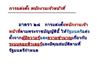 การแต่ง ตั้ง พนัก งานเจ้า หน้า ที่


     มาตรา ๒๘         การแต่ง ตั้ง พนัก งานเจ้า
หน้า ที่ตามพระราชบัญ ญัต น ี้ ให้รัฐ มนตรีแต่ง
        ต ามพระราชบั     ิ       รั       แ ต่
ตัง จาก ผู้ม ีค วามรู้และ ความชำา นาญ เกี่ย วกับ
  ้                   แ ละ
ระบบคอมพิว เตอร์และมีค ุณ สมบัต ต ามที่
                แ ละมี          ิ
รัฐ มนตรีก ำา หนด
 