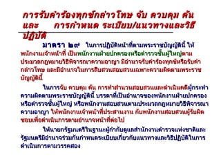 การรับ คำา ร้อ งทุก ข์ก ล่า วโทษ จับ ควบคุม ค้น
และ       การกำา หนด ระเบีย บ / แนวทางและวิธ ี
ปฏิบ ัต ิ
        มาตรา ๒๙ ในการปฏิบัติหน้าที่ตามพระราชบัญญัตินี้ ให้
พนักงานเจ้าหน้าที๋ เป็นพนักงานฝ่ายปกครองหรือตำารวจชั้นผู้ใหญ่ตาม
                                                             ตาม
ประมวลกฎหมายวิธีพิจารณาความอาญา มีอำานาจรับคำาร้องทุกข์หรือรับคำา
กล่าวโทษ และมีอำานาจในการสืบสวนสอบสวนเฉพาะความผิดตามพระราช
บัญญัตินี้
         ในการจับ ควบคุม ค้น การทำาสำานวนสอบสวนและดำาเนินคดี ผู้กระทำา
                                                             ผู
ความผิดตามพระราชบัญญัตินี้ บรรดาที่เป็นอำานาจของพนักงานฝ่ายปกครอง
หรือตำารวจชั้นผู้ใหญ่ หรือพนักงานสอบสวนตามประมวลกฎหมายวิธีพิจารณา
ความอาญา ให้พนักงานเจ้าหน้าที่ประสานงาน กับพนักงานสอบสวนผู้รับผิด
ชอบเพื่อดำาเนินการตามอำานาจหน้าที่ต่อไป
         ให้นายกรัฐมนตรีในฐานะผู้กำากับดูแลสำานักงานตำารวจแห่งชาติและ
รัฐมนตรีมีอำานาจร่วมกันกำาหนดระเบียบเกี่ยวกับแนวทางและวิธีปฏิบัติในการ
ดำาเนินการตามวรรคสอง
 