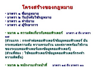 โครงสร้า งของกฎหมาย
•   มาตรา   ๑   ชื่อ กฎหมาย
•   มาตรา   ๒   วัน บัง คับ ใช้ก ฎหมาย
•   มาตรา   ๓   คำา นิย าม
•   มาตรา   ๔   ผู้ร ัก ษาการ

• หมวด ๑ ความผิด เกี่ย วกับ คอมพิว เตอร์          มาตรา ๕ ถึง มาตรา
๑๗
( ส่ว นแรก : กระทำา ต่อ คอมพิว เตอร์/ ข้อ มูล คอมพิว เตอร์ อัน
กระทบต่อ ความลับ ความครบถ้ว น และสภาพพร้อ มใช้ง าน
ของระบบคอมพิว เตอร์แ ละข้อ มูล คอมพิว เตอร์ )
( ส่ว นที่ส อง : ใช้ค อมพิว เตอร์/ ข้อ มูล คอมพิว เตอร์ก ระทำา
ความผิด อื่น )

• หมวด ๒ พนัก งานเจ้า หน้า ที่           มาตรา ๑๘ ถึง มาตรา ๓๐
 