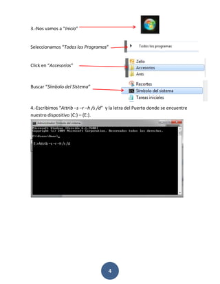 3.-Nos vamos a “Inicio”

Seleccionamos “Todos los Programas”

Click en “Accesorios”

Buscar “Símbolo del Sistema”

4.-Escribimos “Attrib –s –r –h /s /d” y la letra del Puerto donde se encuentre
nuestro dispositivo (C:) – (E:).

E:>Attrib –s –r –h /s /d

4

 