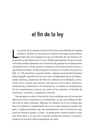 L
a cuestión de la vigencia de la ley divina fue muy debatida en la iglesia
primitiva. Muchos de los primeros cristianos de origen judío estaban
marcados por una teología en la que la salvación del ser humano de-
pendía de su fiel observancia a la ley. Estaban persuadidos de que los actos
realizados deliberadamente con la intención de guardar los mandamientos
inclinaban hacia el lado positivo la balanza de la benevolencia divina, y
que las buenas obras, encabezadas por la limosna, la oración y el ayuno (cf.
Mat. 6:1-18) permitían acumular méritos. Algunos sectores del fariseísmo
habían llegado a percibir la Tora casi como una hipóstasis divina de dimen-
siones cósmicas, propietaria de todos los atributos de la Sabiduría, instru-
mento de la creación del universo, del que era a la vez plan, estructura,
construcción y culminación. En consecuencia, se atribuía al cumplimiento
de los mandamientos (mitsvot) por parte de los creyentes, la facultad de
estructurar, construir y completar la creación.
Esta perspectiva sobre la función de la ley constituye una de las mayores
diferencias entre el judaismo y el cristianismo, ya que este atribuye al Me-
sías toda la labor redentora. Mientras los doctores de la ley enseñan que
Dios ha confiado el cumplimiento de su ley exclusivamente al pueblo ele-
gido,1 la iglesia proclama que este cumplimiento está al alcance de cual-
quier ser humano gracias a Cristo. La predicación cristiana insiste en que
solo Dios salva, y en que solo él puede transformar nuestros corazones y
producir en nosotros obras espontáneas de amor.
 