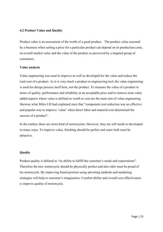 4.2 Product Value and Quality


Product value is an assessment of the worth of a good product. “The product value assessed
by a business when setting a price for a particular product can depend on its production costs,
its overall market value and the value of the product as perceived by a targeted group of
consumers.

Value analysis

Value engineering was used to improve as well as developed for the value and reduce the
total cost of a product. As it is very much a product re-engineering tool, the value engineering
is used for design process itself here, not the product. To measure the value of a product in
terms of quality, performance and reliability at an acceptable price and to remove none value
added aspects where value is defined as worth or cost are the main aim of value engineering
likewise what Miles LD had explained once that “component cost reduction was an effective
and popular way to improve „value‟ when direct labor and material cost determined the
success of a product”.

In the market, there are more kind of motorcycles. However, they are still needs to developed
in many ways. To improve value, finishing should be perfect and outer look must be
attractive.




Quality

Product quality is defined as “its ability to fulfill the customer‟s needs and expectations”.
Therefore the new motorcycle should be physically perfect and also rider must be proud of
his motorcycle. By improving brand position using adverting methods and marketing
strategies will help to customer‟s imagination. Comfort ability and overall cost effectiveness
is improve quality of motorcycle.




                                                                                        Page | 23
 
