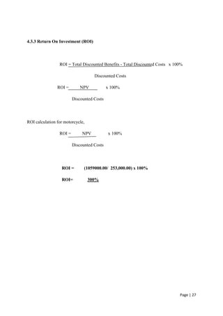 4.3.3 Return On Investment (ROI)




                 ROI = Total Discounted Benefits - Total Discounted Costs x 100%

                                    Discounted Costs

                ROI =        NPV            x 100%

                         Discounted Costs




ROI calculation for motorcycle,

                 ROI =        NPV           x 100%

                         Discounted Costs




                  ROI =        (1059000.00/ 253,000.00) x 100%

                  ROI=            300%




                                                                              Page | 27
 