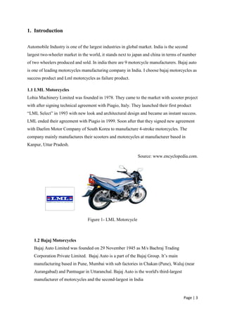 1. Introduction

Automobile Industry is one of the largest industries in global market. India is the second
largest two-wheeler market in the world, it stands next to japan and china in terms of number
of two wheelers produced and sold. In india there are 9 motorcycle manufacturers. Bajaj auto
is one of leading motorcycles manufacturing company in India. I choose bajaj motorcycles as
success product and Lml motorcycles as failure product.

1.1 LML Motorcycles
Lohia Machinery Limited was founded in 1978. They came to the market with scooter project
with after signing technical agreement with Piagio, Italy. They launched their first product
“LML Select” in 1993 with new look and architectural design and became an instant success.
LML ended their agreement with Piagio in 1999. Soon after that they signed new agreement
with Daelim Motor Company of South Korea to manufacture 4-stroke motorcycles. The
company mainly manufactures their scooters and motorcycles at manufacturer based in
Kanpur, Uttar Pradesh.

                                                              Source: www.encyclopedia.com.




                                  Figure 1- LML Motorcycle



   1.2 Bajaj Motorcycles
   Bajaj Auto Limited was founded on 29 November 1945 as M/s Bachraj Trading
   Corporation Private Limited. Bajaj Auto is a part of the Bajaj Group. It‟s main
   manufacturing based in Pune, Mumbai with sub factories in Chakan (Pune), Waluj (near
   Aurangabad) and Pantnagar in Uttaranchal. Bajaj Auto is the world's third-largest
   manufacturer of motorcycles and the second-largest in India


                                                                                       Page | 3
 